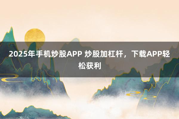 2025年手机炒股APP 炒股加杠杆，下载APP轻松获利