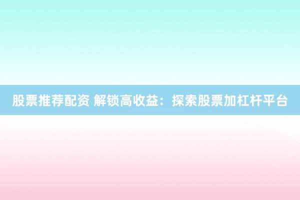 股票推荐配资 解锁高收益：探索股票加杠杆平台