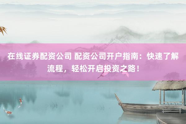 在线证券配资公司 配资公司开户指南：快速了解流程，轻松开启投资之路！