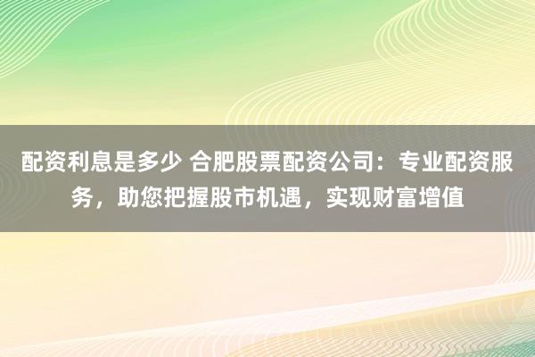 配资利息是多少 合肥股票配资公司：专业配资服务，助您把握股市机遇，实现财富增值