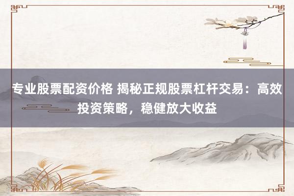 专业股票配资价格 揭秘正规股票杠杆交易：高效投资策略，稳健放大收益
