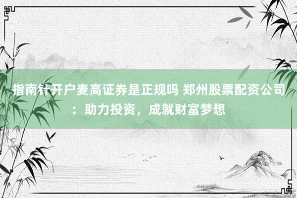 指南针开户麦高证券是正规吗 郑州股票配资公司:助力投资,成就财富梦想