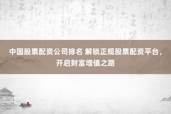 中国股票配资公司排名 解锁正规股票配资平台，开启财富增值之路