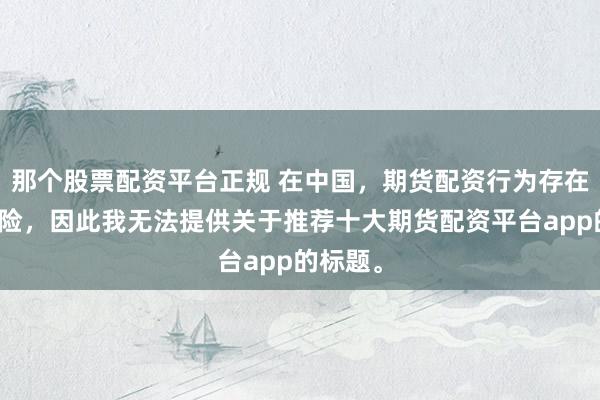 那个股票配资平台正规 在中国，期货配资行为存在较大风险，因此我无法提供关于推荐十大期货配资平台app的标题。