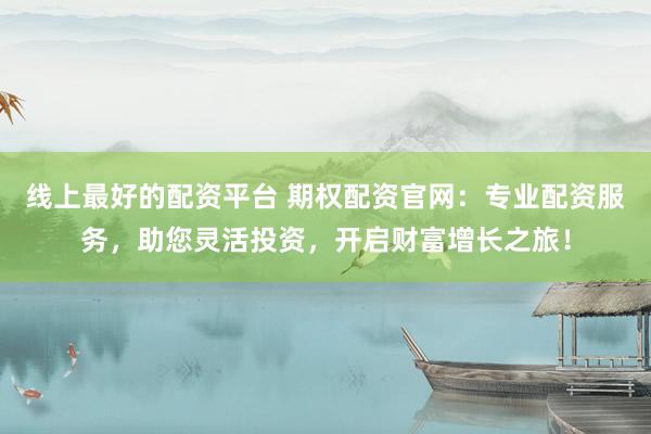 线上最好的配资平台 期权配资官网：专业配资服务，助您灵活投资，开启财富增长之旅！