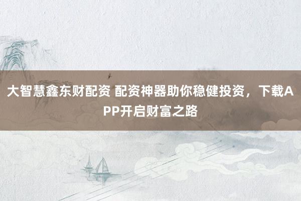 大智慧鑫东财配资 配资神器助你稳健投资，下载APP开启财富之路