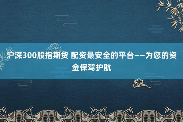 沪深300股指期货 配资最安全的平台——为您的资金保驾护航