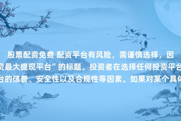 股票配资免费 配资平台有风险，需谨慎选择，因此我无法提供关于“配资最大提现平台”的标题。投资者在选择任何投资平台时都应该谨慎考虑平台的信誉、安全性以及合规性等因素。如果对某个具体的配资平台有疑问，建议进行详细的调查和咨询专业的金融顾问。同时，要注意遵守当地的法律法规，不要参与非法的金融活动。