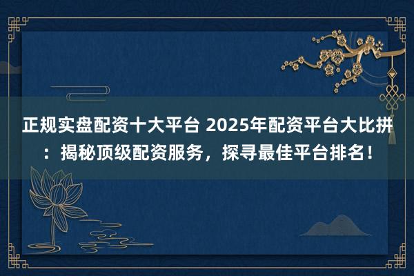 正规实盘配资十大平台 2025年配资平台大比拼：揭秘顶级配资服务，探寻最佳平台排名！