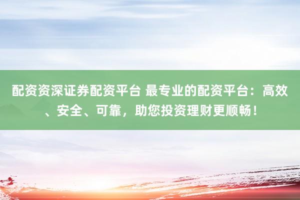 配资资深证券配资平台 最专业的配资平台：高效、安全、可靠，助您投资理财更顺畅！
