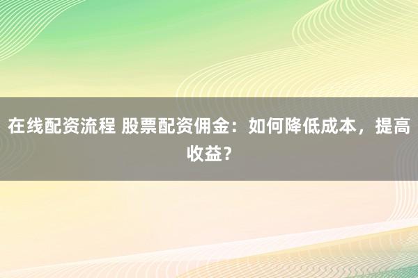 在线配资流程 股票配资佣金：如何降低成本，提高收益？