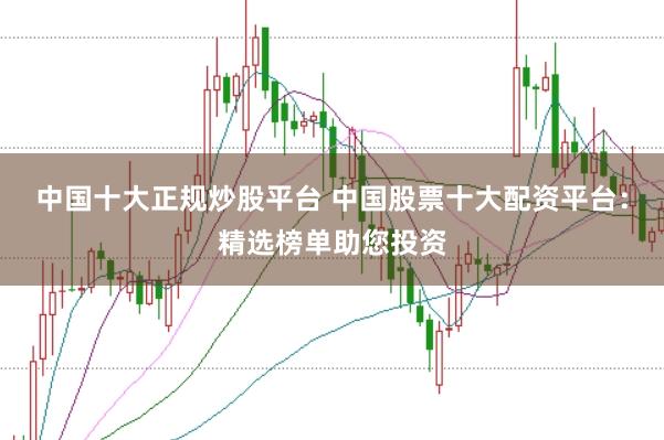中国十大正规炒股平台 中国股票十大配资平台：精选榜单助您投资