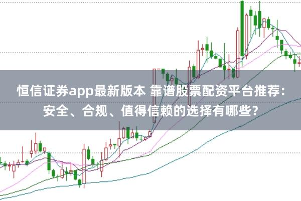 恒信证券app最新版本 靠谱股票配资平台推荐：安全、合规、值得信赖的选择有哪些？