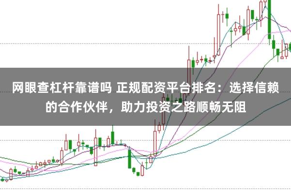 网眼查杠杆靠谱吗 正规配资平台排名：选择信赖的合作伙伴，助力投资之路顺畅无阻
