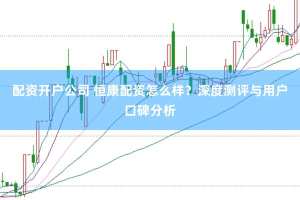 配资开户公司 恒康配资怎么样？深度测评与用户口碑分析