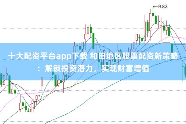 十大配资平台app下载 和田地区股票配资新策略：解锁投资潜力，实现财富增值