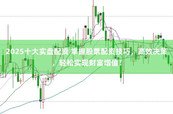 2025十大实盘配资 掌握股票配资技巧，高效决策，轻松实现财富增值！