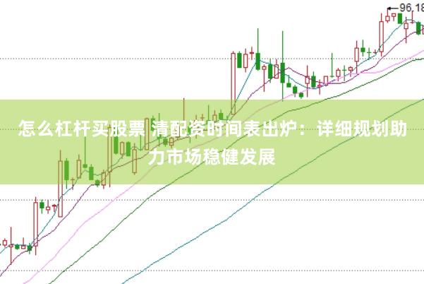怎么杠杆买股票 清配资时间表出炉：详细规划助力市场稳健发展