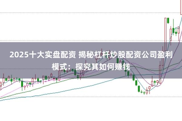 2025十大实盘配资 揭秘杠杆炒股配资公司盈利模式：探究其如何赚钱