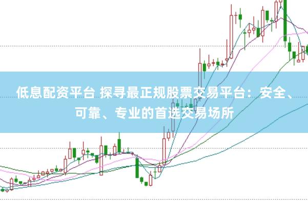 低息配资平台 探寻最正规股票交易平台：安全、可靠、专业的首选交易场所