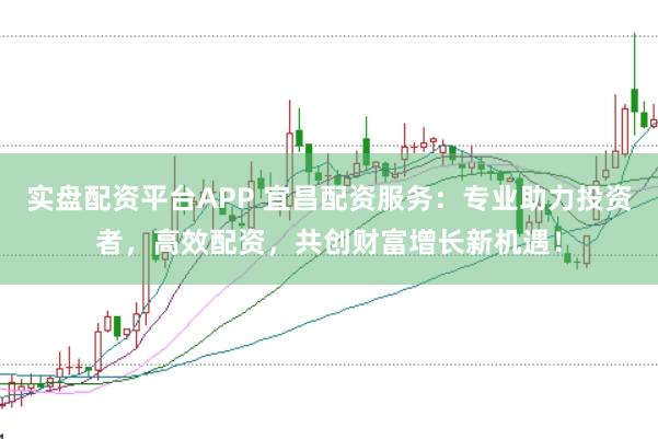 实盘配资平台APP 宜昌配资服务：专业助力投资者，高效配资，共创财富增长新机遇！