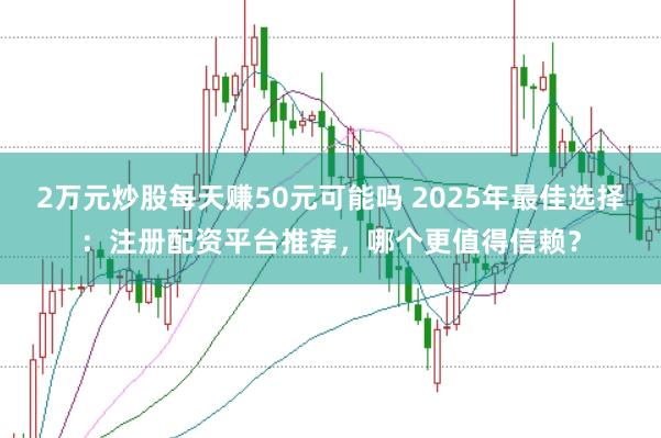 2万元炒股每天赚50元可能吗 2025年最佳选择：注册配资平台推荐，哪个更值得信赖？