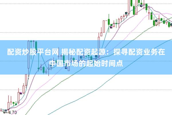 配资炒股平台网 揭秘配资起源：探寻配资业务在中国市场的起始时间点