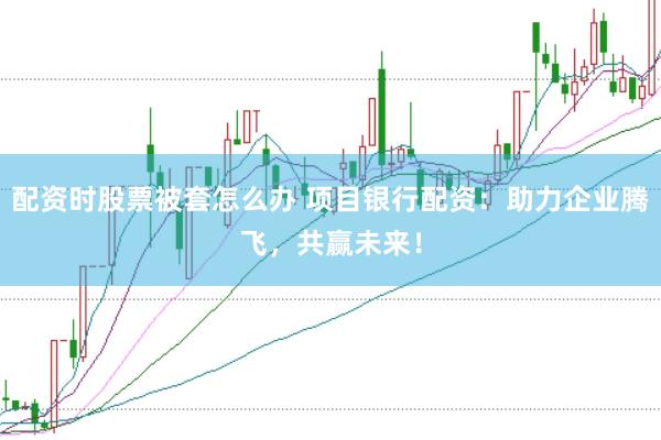 配资时股票被套怎么办 项目银行配资：助力企业腾飞，共赢未来！