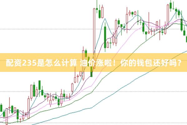 配资235是怎么计算 油价涨啦！你的钱包还好吗？