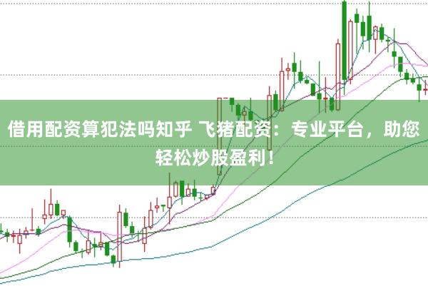 借用配资算犯法吗知乎 飞猪配资：专业平台，助您轻松炒股盈利！