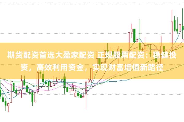 期货配资首选大盈家配资 正规股票配资：稳健投资，高效利用资金，实现财富增值新路径