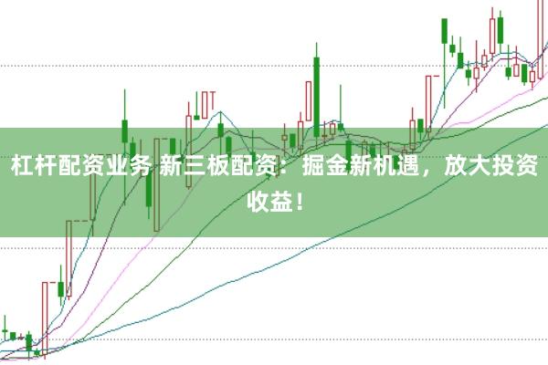 杠杆配资业务 新三板配资:掘金新机遇,放大投资收益!