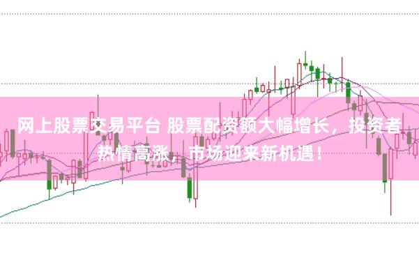 网上股票交易平台 股票配资额大幅增长，投资者热情高涨，市场迎来新机遇！