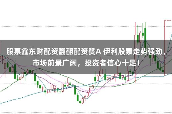 股票鑫东财配资翻翻配资赞A 伊利股票走势强劲,市场前景广阔,投资者信心十足!