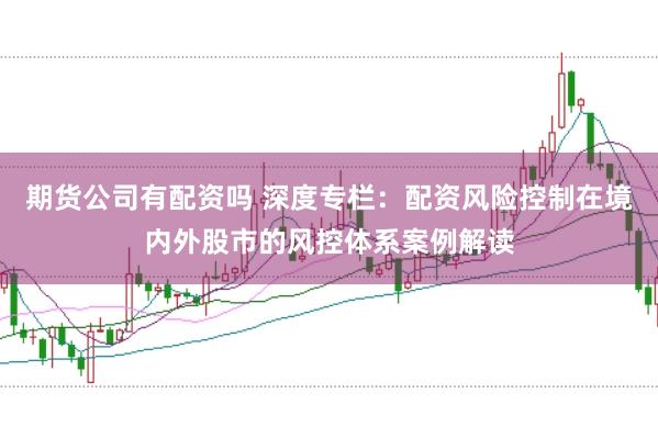 期货公司有配资吗 深度专栏:配资风险控制在境内外股市的风控体系案例解读