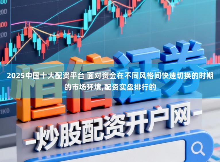 2025中国十大配资平台 面对资金在不同风格间快速切换的时期的市场环境，配资实盘排行的