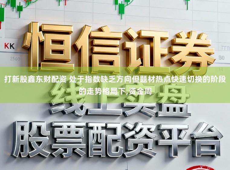 打新股鑫东财配资 处于指数缺乏方向但题材热点快速切换的阶段的走势格局下，资金周