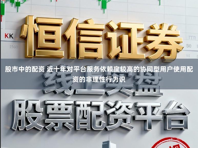 股市中的配资 近十年对平台服务依赖度较高的协同型用户使用配资的非理性行为识