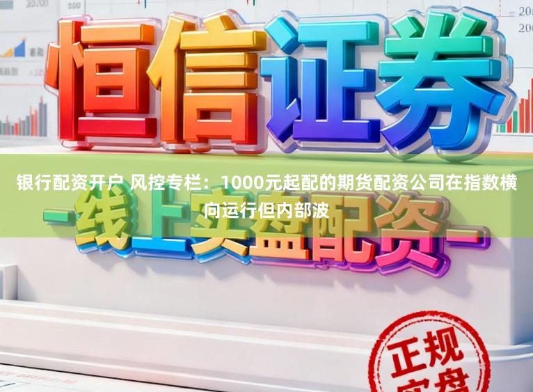 银行配资开户 风控专栏：1000元起配的期货配资公司在指数横向运行但内部波