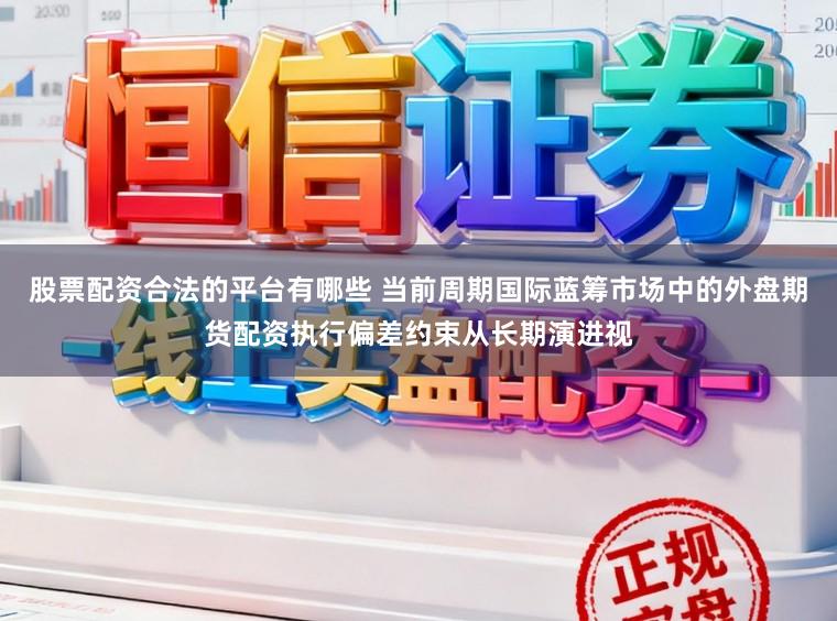股票配资合法的平台有哪些 当前周期国际蓝筹市场中的外盘期货配资执行偏差约束从长期演进视