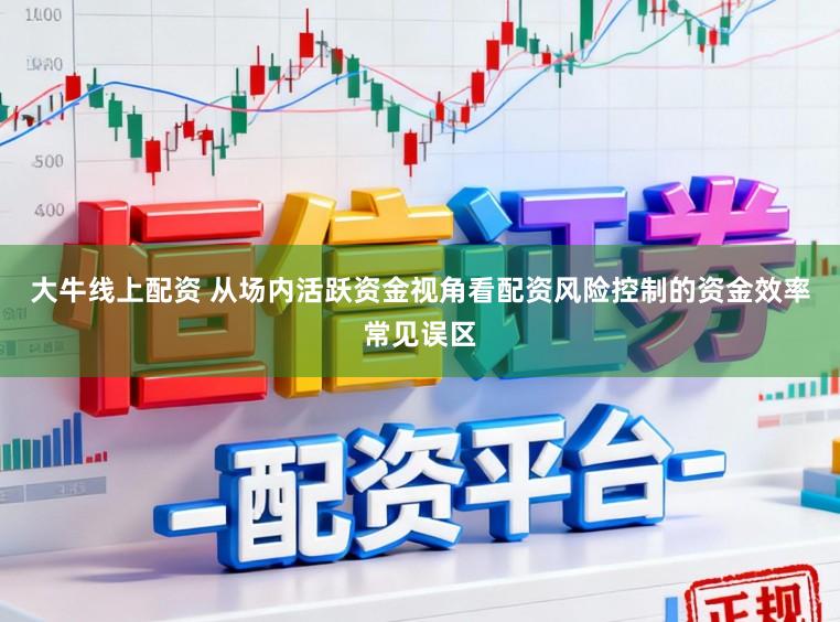 大牛线上配资 从场内活跃资金视角看配资风险控制的资金效率常见误区