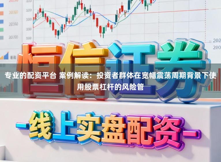 专业的配资平台 案例解读：投资者群体在宽幅震荡周期背景下使用股票杠杆的风险管