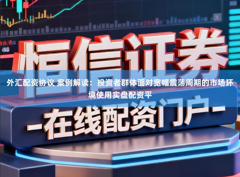 外汇配资协议 案例解读：投资者群体面对宽幅震荡周期的市场环境使用实盘配资平