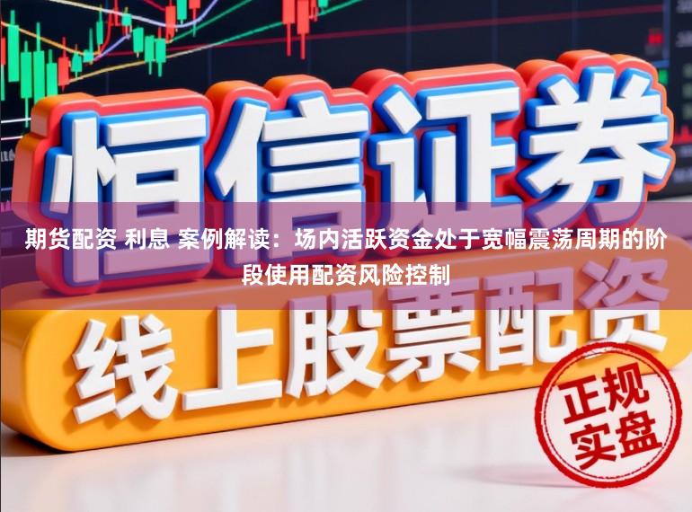 期货配资 利息 案例解读：场内活跃资金处于宽幅震荡周期的阶段使用配资风险控制