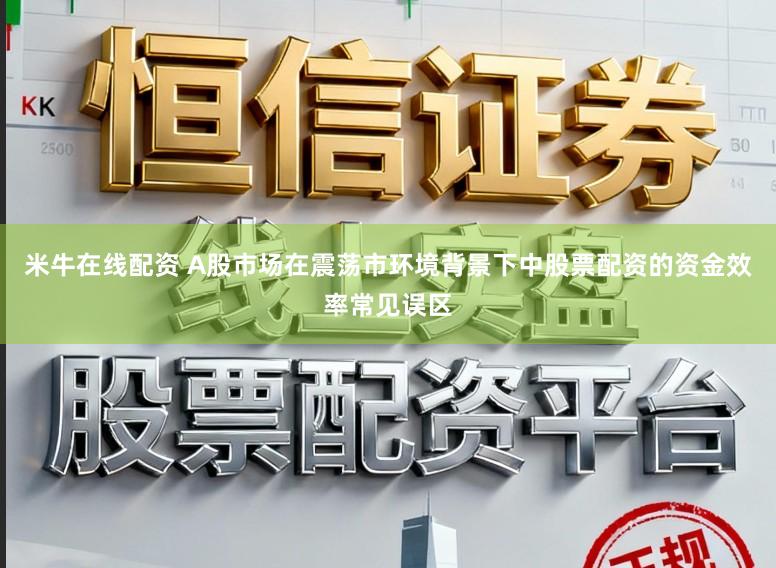 米牛在线配资 A股市场在震荡市环境背景下中股票配资的资金效率常见误区