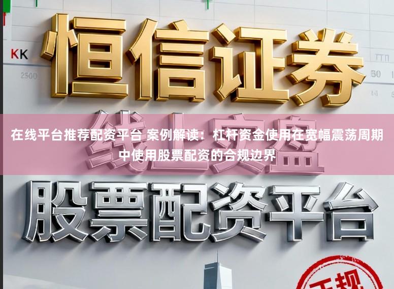 在线平台推荐配资平台 案例解读：杠杆资金使用在宽幅震荡周期中使用股票配资的合规边界